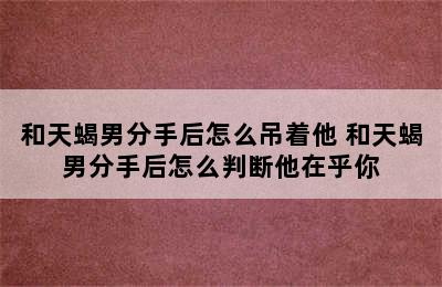 和天蝎男分手后怎么吊着他 和天蝎男分手后怎么判断他在乎你